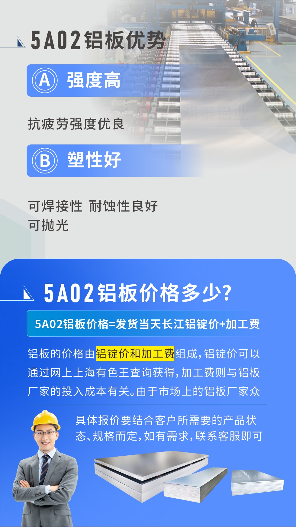 5A02产品优势:强度高、抗疲劳强度优良、塑性好、可焊接性、耐蚀性良好、可抛光。5A02铝板价格多少？5A02铝板价格=发货当天长江铝锭价+加工费；
铝板的价格由铝锭价和加工费组成，铝锭价可以通过网上上海有色王查询获得，加工费则与铝板厂家的投入成本有关。由于市场上的铝板厂家众多，再加上5a05铝板具有不同的状态和规格，每个厂家、每个状态的报价也都是不一样的。具体报价要结合客户所需要的产品状态、规格而定，如有需求，联系客服即可安排业务经理为您报价。点击在线咨询。

