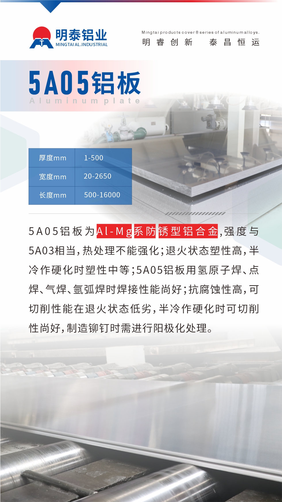 5A05铝板为Al-Mg系防锈型铝合金，,强度与5A03相当，热处理不能强化；退火状态塑性高，半冷作硬化时塑性中等；5A05铝板用氢原子焊、点焊、气焊、氩弧焊时焊接性能尚好；抗腐蚀性高，可切削性能在退火状态低劣，半冷作硬化时可切削性尚好，制造铆钉时需进行阳极化处理。
