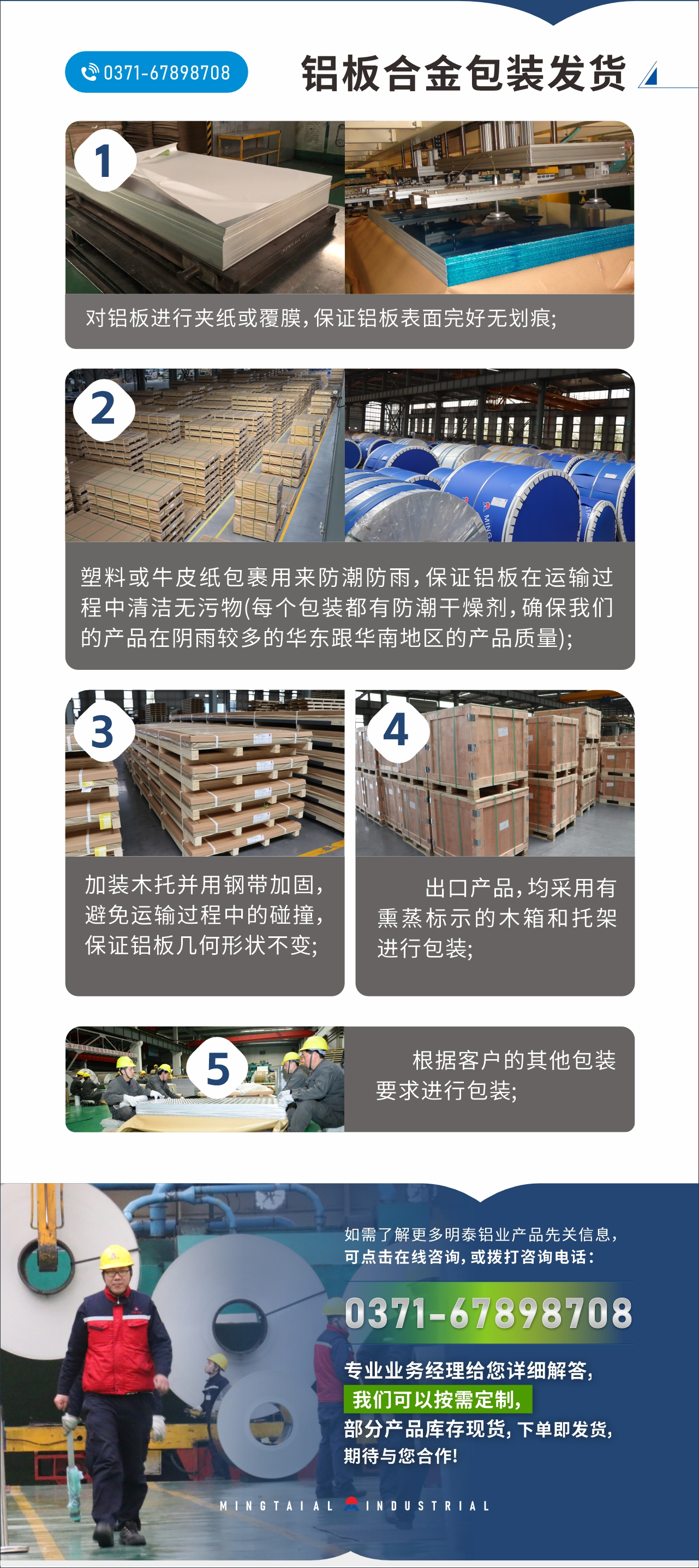 　　铝板合金包装发货
　　1、对铝板进行夹纸或覆膜，保证铝板表面完好无划痕;

　　2、塑料或牛皮纸包裹用来防潮防雨，保证铝板在运输过程中清洁无污物(每个包装都有防潮干燥剂，确保我们的产品在阴雨较多的华东跟华南地区的产品质量);

　　3、加装木托并用钢带加固，避免运输过程中的碰撞，保证铝板几何形状不变;

　　4、出口产品，均采用有熏蒸标示的木箱和托架进行包装;

　　5、根据客户的其他包装要求进行包装;

　　如需了解更多明泰铝业产品先关信息，可点击在线咨询，或拨打咨询电话：0371-67898708，专业业务经理给您详细解答，我们可以按需定制，部分产品库存现货，下单即发货，期待与您合作!