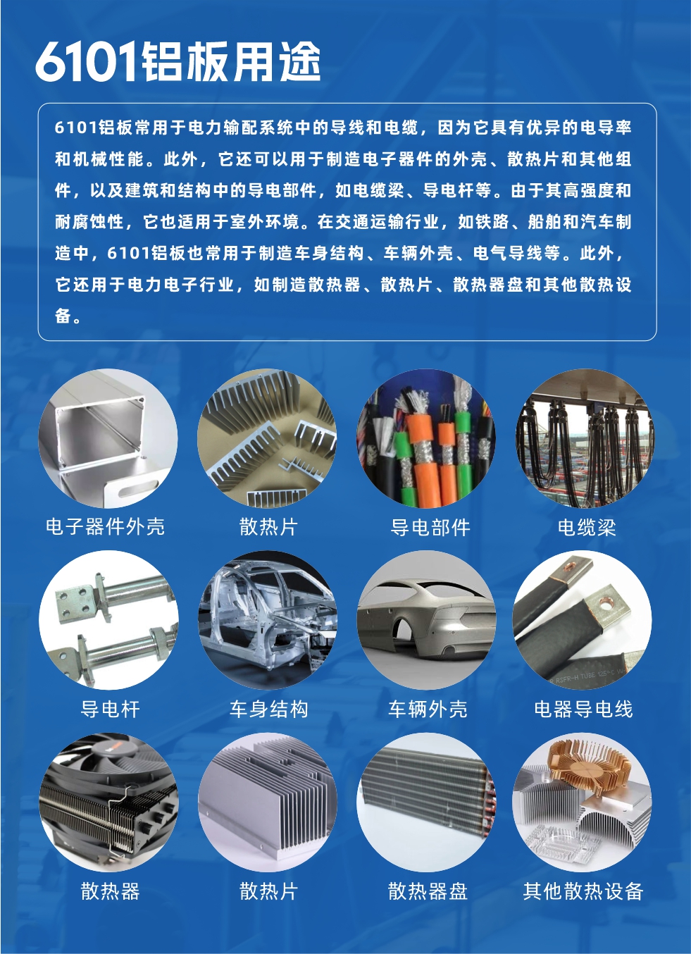 6101铝板用途：

6101铝板常用于电力输配系统中的导线和电缆，因为它具有优异的电导率和机械性能。此外，它还可以用于制造电子器件的外壳、散热片和其他组件，以及建筑和结构中的导电部件，如电缆梁、导电杆等。由于其高强度和耐腐蚀性，它也适用于室外环境。在交通运输行业，如铁路、船舶和汽车制造中，6101铝板也常用于制造车身结构、车辆外壳、电气导线等。此外，它还用于电力电子行业，如制造散热器、散热片、散热器盘和其他散热设备。
