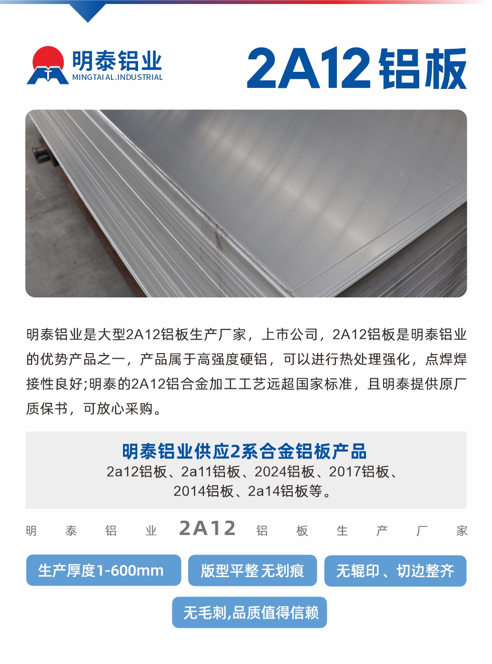 明泰铝业是大型2A12铝板生产厂家，上市公司，2A12铝板是明泰铝业的优势产品之一，产品属于高强度硬铝，可以进行热处理强化，点焊焊接性良好;明泰的2A12铝合金加工工艺远超国家标准，且明泰提供原厂质保书，可放心采购。明泰铝业供应2系合金铝板产品：2a12铝板、2a11铝板、2024铝板、2017铝板、2014铝板、2a14铝板等。明泰铝业生产2a12铝板厚度1.0-600mm，版型平整,无划痕 、无辊印 、切边整齐 、无毛刺,品质值得信赖。
