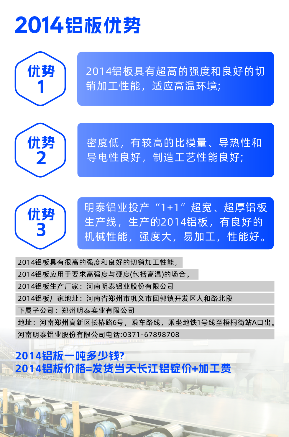 明泰2014铝板优势:

　　1、2014铝板具有超高的强度和良好的切销加工性能，适应高温环境;

　　2、密度低，有较高的比模量、导热性和导电性良好，制造工艺性能良好;

　　3、明泰铝业投产“1+1”超宽、超厚铝板生产线，生产的2014铝板，有良好的机械性能，强度大，易加工，性能好。

　　2014铝板具有很高的强度和良好的切销加工性能，2014铝板应用于要求高强度与硬度(包括高温)的场合。

　　2014铝板生产厂家：河南明泰铝业股份有限公司

　　2014铝板厂家地址：河南省郑州市巩义市回郭镇开发区人和路北段
