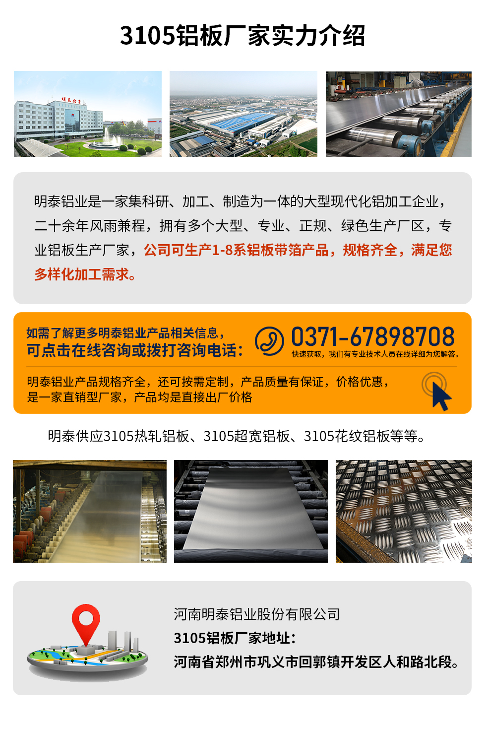 3105铝板厂家实力介绍
　　明泰铝业是一家集科研、加工、制造为一体的大型现代化铝加工企业，二十余年风雨兼程，拥有多个大型、专业、正规、绿色生产厂区，专业铝板生产厂家，公司可生产1-8系铝板带箔产品，规格齐全，满足您多样化加工需求。
明泰铝业产品规格齐全，还可按需定制，产品质量有保证，价格优惠，是一家直销型厂家，产品均是直接出厂价格，想要了解更多详细产品信息和优惠报价，可点击在线咨询，或拨打咨询电话：0371-67898708快速获取，我们有专业技术人员在线详细为您解答。
明泰供应3105热轧铝板、3105超宽铝板、3105花纹铝板等等。
河南明泰铝业股份有限公司3105铝板厂家地址：河南省郑州市巩义市回郭镇开发区人和路北段。