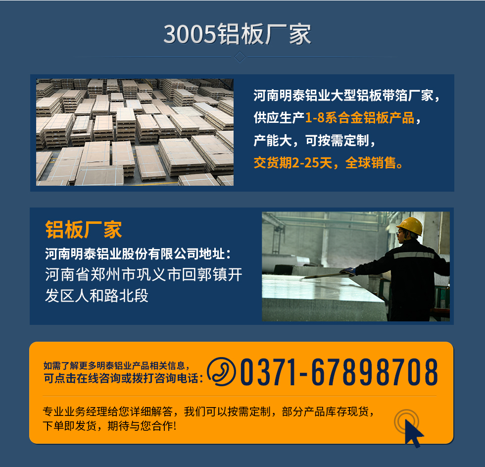 3005铝板厂家
河南明泰铝业大型铝板带箔厂家，供应生产1-8系合金铝板产品，产能大，可按需定制，交货期2-25天，全球销售。
铝板厂家河南明泰铝业股份有限公司地址：河南省郑州市巩义市回郭镇开发区人和路北段
如需了解更多明泰铝业产品相关信息，可点击在线咨询，或拨打咨询电话：0371-67898708，专业业务经理给您详细解答，我们可以按需定制，部分产品库存现货，下单即发货，期待与您合作!